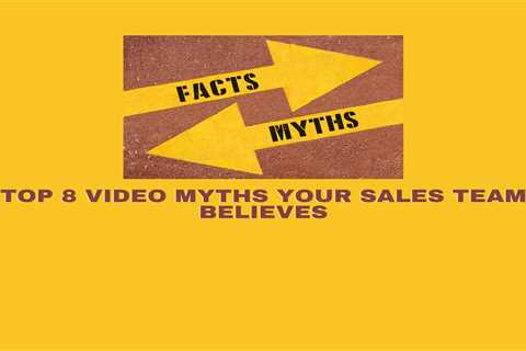 Top 8 Video Myths That Your Sales Team Believes and How to Overcome Them